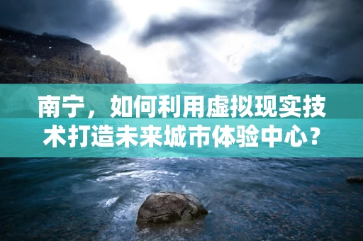南宁，如何利用虚拟现实技术打造未来城市体验中心？