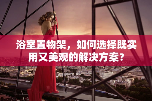 浴室置物架，如何选择既实用又美观的解决方案？