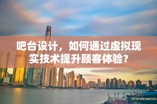 吧台设计，如何通过虚拟现实技术提升顾客体验？