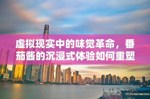 虚拟现实中的味觉革命，番茄酱的沉浸式体验如何重塑餐桌？