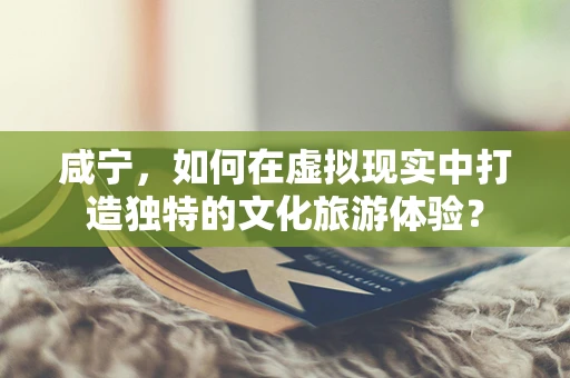 咸宁，如何在虚拟现实中打造独特的文化旅游体验？