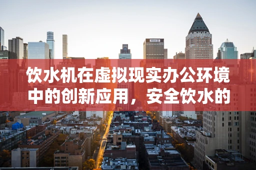 饮水机在虚拟现实办公环境中的创新应用，安全饮水的新维度？