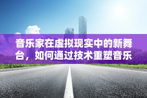 音乐家在虚拟现实中的新舞台，如何通过技术重塑音乐体验？