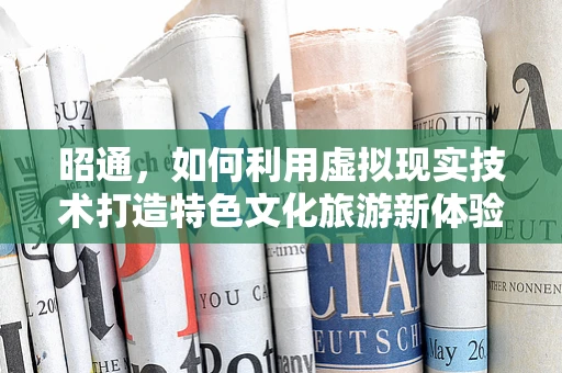 昭通，如何利用虚拟现实技术打造特色文化旅游新体验？