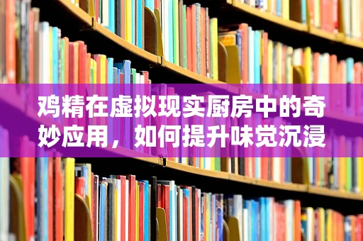 鸡精在虚拟现实厨房中的奇妙应用，如何提升味觉沉浸感？