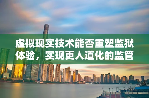 虚拟现实技术能否重塑监狱体验，实现更人道化的监管？