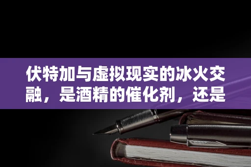 伏特加与虚拟现实的冰火交融，是酒精的催化剂，还是体验的绊脚石？
