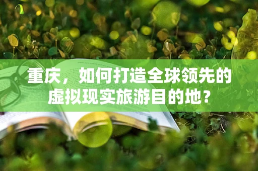 重庆，如何打造全球领先的虚拟现实旅游目的地？