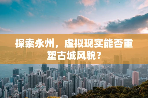 探索永州，虚拟现实能否重塑古城风貌？