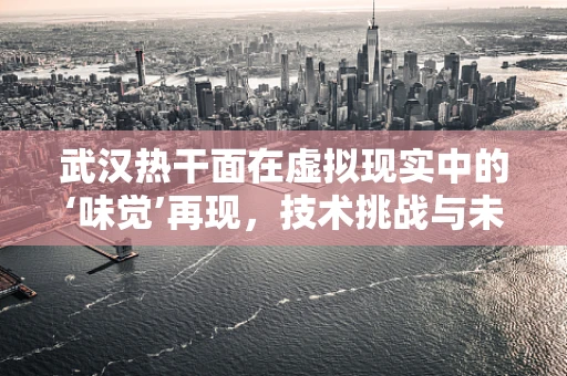 武汉热干面在虚拟现实中的‘味觉’再现，技术挑战与未来展望