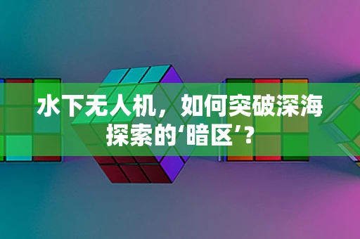 水下无人机，如何突破深海探索的‘暗区’？