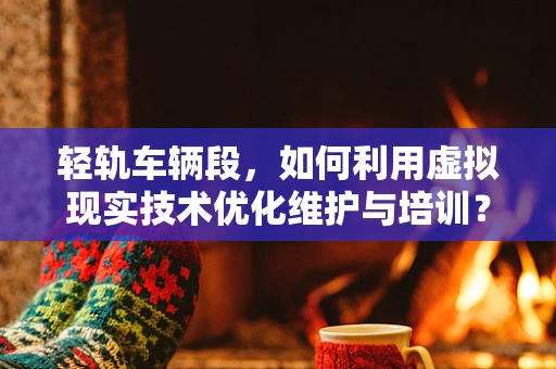 轻轨车辆段，如何利用虚拟现实技术优化维护与培训？