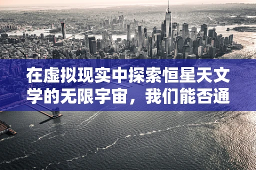 在虚拟现实中探索恒星天文学的无限宇宙，我们能否通过VR技术触摸恒星？