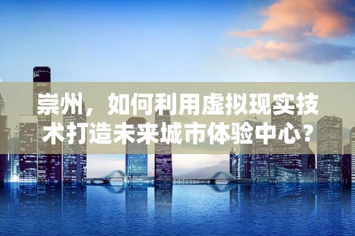 崇州，如何利用虚拟现实技术打造未来城市体验中心？