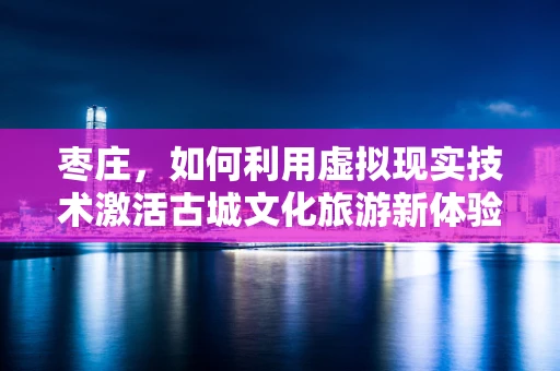 枣庄，如何利用虚拟现实技术激活古城文化旅游新体验？