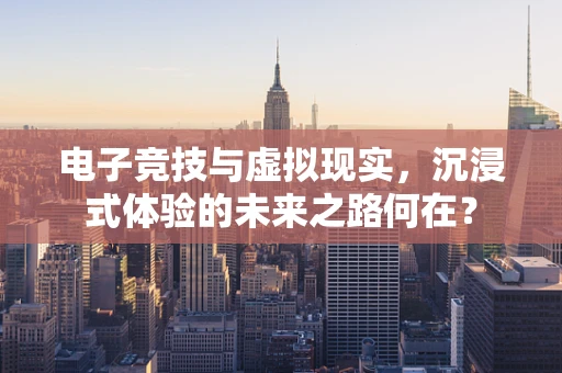 电子竞技与虚拟现实，沉浸式体验的未来之路何在？