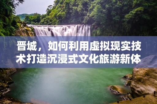晋城，如何利用虚拟现实技术打造沉浸式文化旅游新体验？