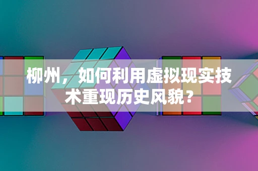 柳州，如何利用虚拟现实技术重现历史风貌？