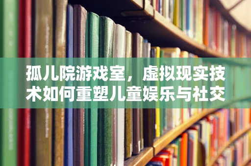 孤儿院游戏室，虚拟现实技术如何重塑儿童娱乐与社交体验？