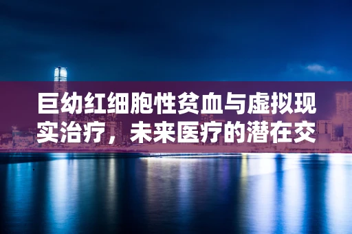 巨幼红细胞性贫血与虚拟现实治疗，未来医疗的潜在交叉点在哪里？