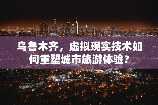 乌鲁木齐，虚拟现实技术如何重塑城市旅游体验？