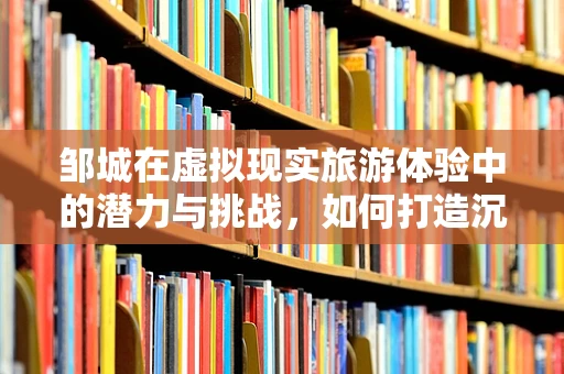 邹城在虚拟现实旅游体验中的潜力与挑战，如何打造沉浸式文化之旅？