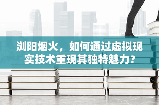 浏阳烟火，如何通过虚拟现实技术重现其独特魅力？