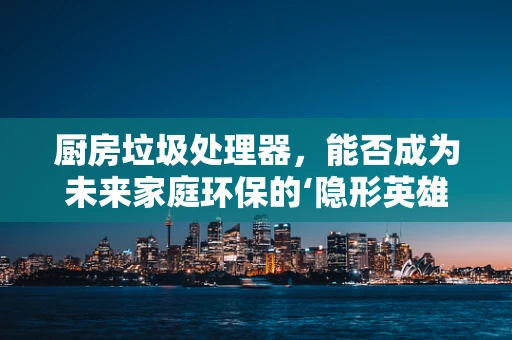 厨房垃圾处理器，能否成为未来家庭环保的‘隐形英雄’？