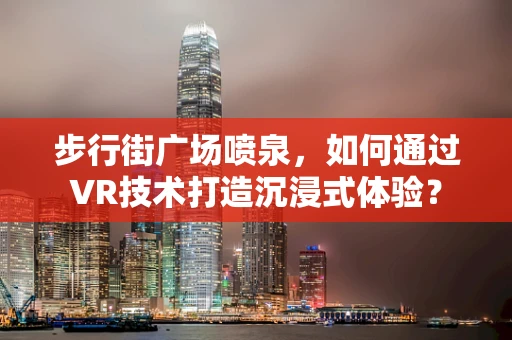 步行街广场喷泉，如何通过VR技术打造沉浸式体验？