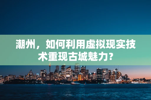 潮州，如何利用虚拟现实技术重现古城魅力？
