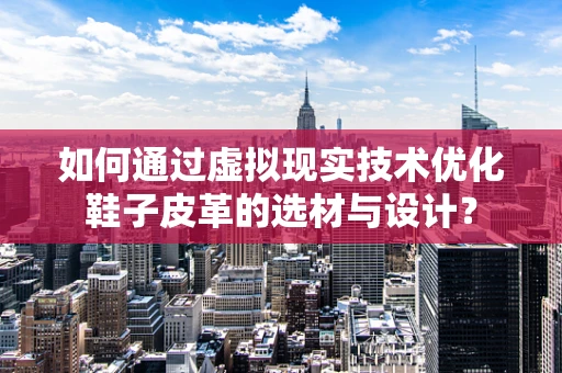 如何通过虚拟现实技术优化鞋子皮革的选材与设计？