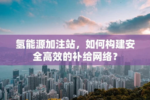 氢能源加注站，如何构建安全高效的补给网络？