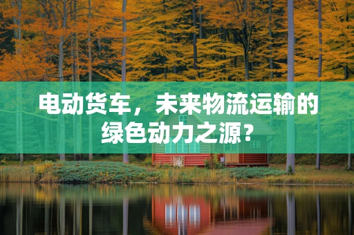 电动货车，未来物流运输的绿色动力之源？