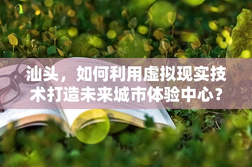 汕头，如何利用虚拟现实技术打造未来城市体验中心？