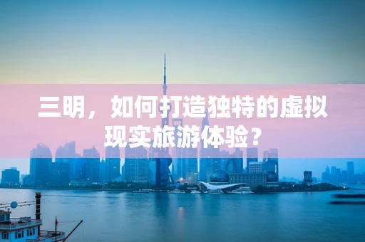 三明，如何打造独特的虚拟现实旅游体验？