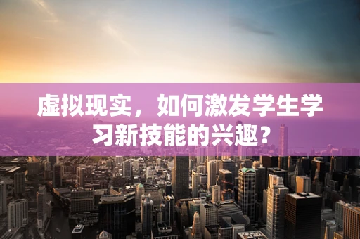 虚拟现实，如何激发学生学习新技能的兴趣？