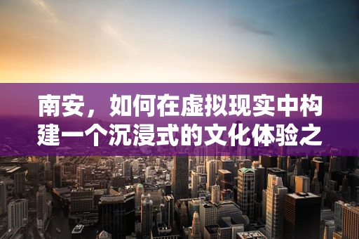 南安，如何在虚拟现实中构建一个沉浸式的文化体验之都？
