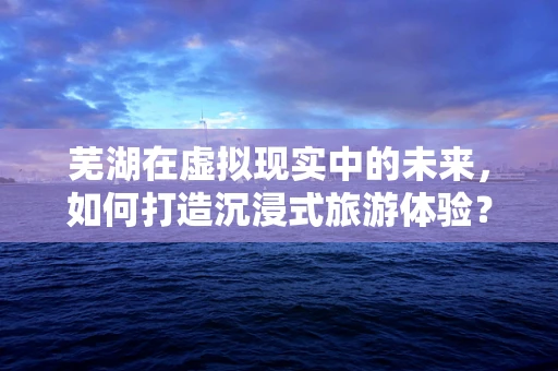 芜湖在虚拟现实中的未来，如何打造沉浸式旅游体验？