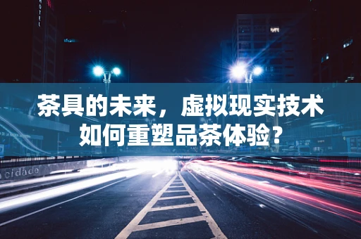 茶具的未来，虚拟现实技术如何重塑品茶体验？
