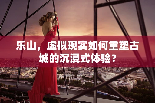 乐山，虚拟现实如何重塑古城的沉浸式体验？