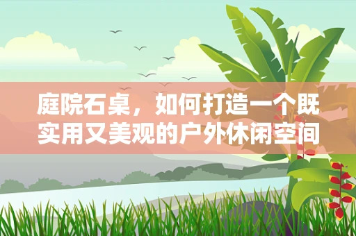 庭院石桌，如何打造一个既实用又美观的户外休闲空间？