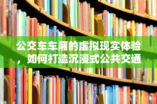 公交车车厢的虚拟现实体验，如何打造沉浸式公共交通之旅？