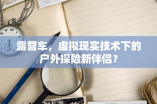 露营车，虚拟现实技术下的户外探险新伴侣？