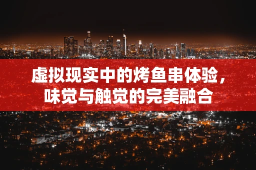 虚拟现实中的烤鱼串体验，味觉与触觉的完美融合