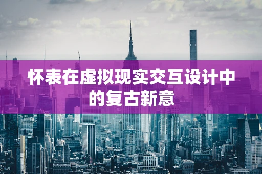 怀表在虚拟现实交互设计中的复古新意