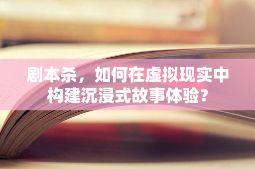 剧本杀，如何在虚拟现实中构建沉浸式故事体验？