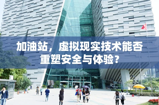加油站，虚拟现实技术能否重塑安全与体验？