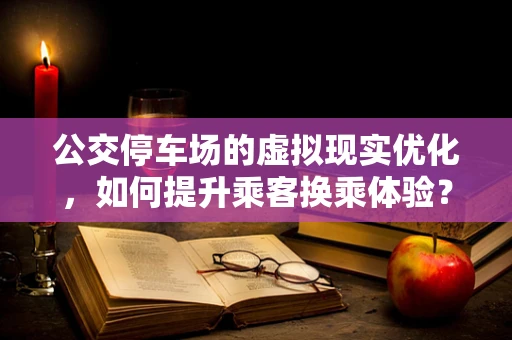 公交停车场的虚拟现实优化，如何提升乘客换乘体验？