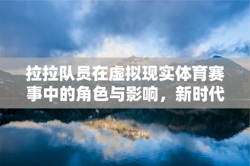 拉拉队员在虚拟现实体育赛事中的角色与影响，新时代的‘场边魔法师’？