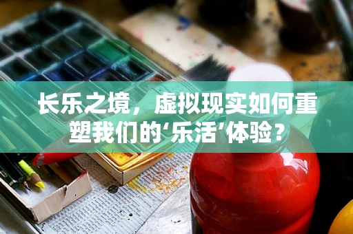 长乐之境，虚拟现实如何重塑我们的‘乐活’体验？